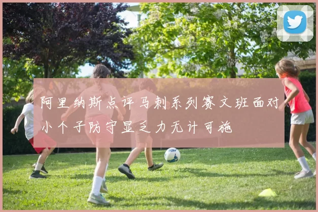 阿里纳斯点评马刺系列赛文班面对小个子防守显乏力无计可施