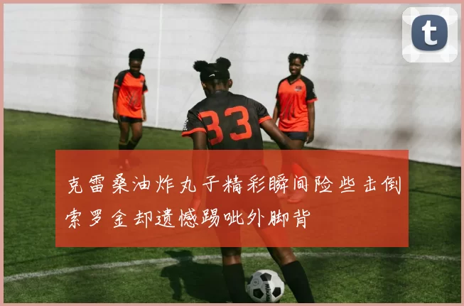 克雷桑油炸丸子精彩瞬间险些击倒索罗金却遗憾踢呲外脚背