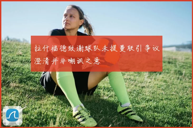 拉什福德致谢球队未提曼联引争议澄清并非嘲讽之意