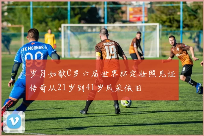 岁月如歌C罗六届世界杯定妆照见证传奇从21岁到41岁风采依旧
