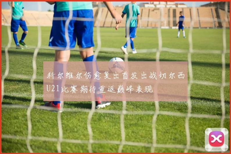 科尔维尔伤愈复出首发出战切尔西U21比赛期待重返巅峰表现