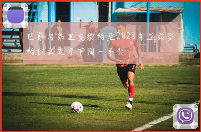 巴萨与弗里克续约至2028年正式签约仪式定于下周一举行