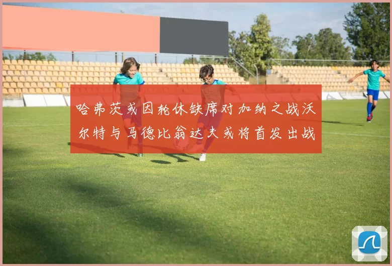 哈弗茨或因轮休缺席对加纳之战沃尔特与马德比翁达夫或将首发出战