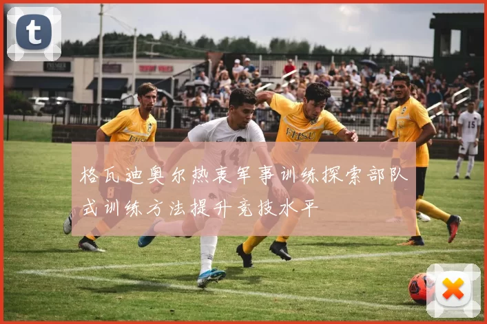 格瓦迪奥尔热衷军事训练探索部队式训练方法提升竞技水平