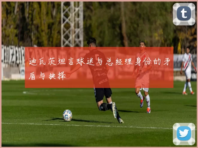 迪瓦茨坦言球迷与总经理身份的矛盾与抉择