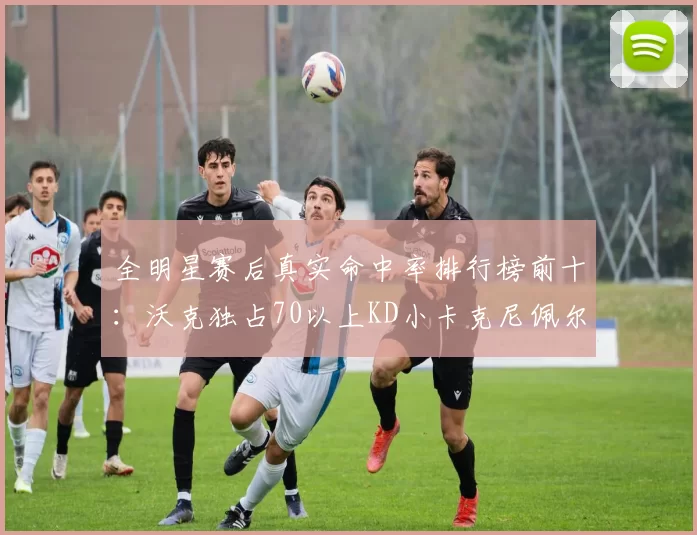 全明星赛后真实命中率排行榜前十：沃克独占70以上KD小卡克尼佩尔紧随其后