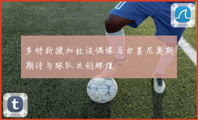多特新援加杜谈偶像马尔基尼奥斯期待与球队共创辉煌