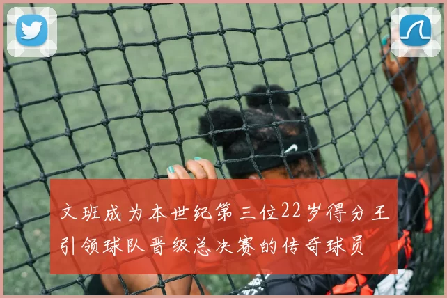 文班成为本世纪第三位22岁得分王引领球队晋级总决赛的传奇球员