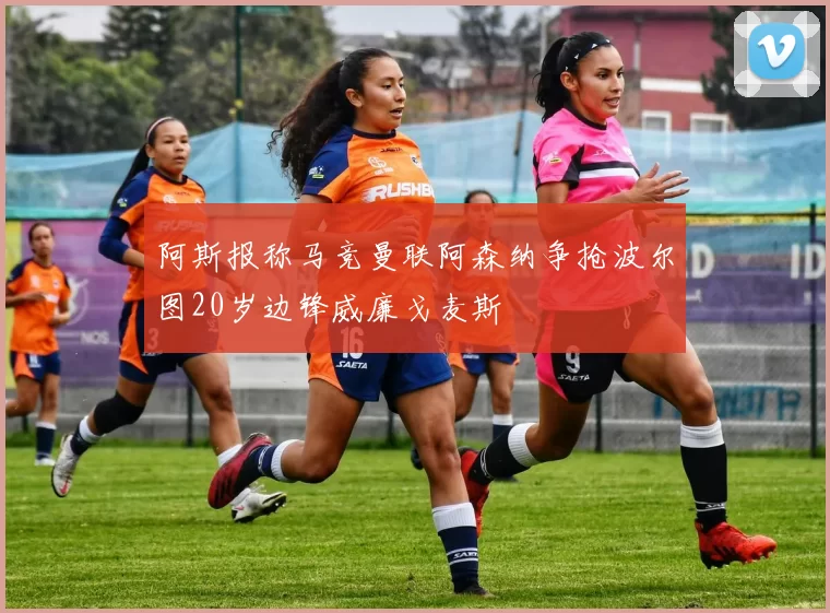 阿斯报称马竞曼联阿森纳争抢波尔图20岁边锋威廉戈麦斯