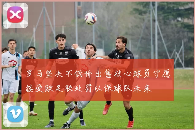 罗马坚决不低价出售核心球员宁愿接受欧足联处罚以保球队未来