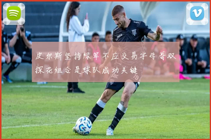皮尔斯坚持绿军不应交易字母哥双探花组合是球队成功关键