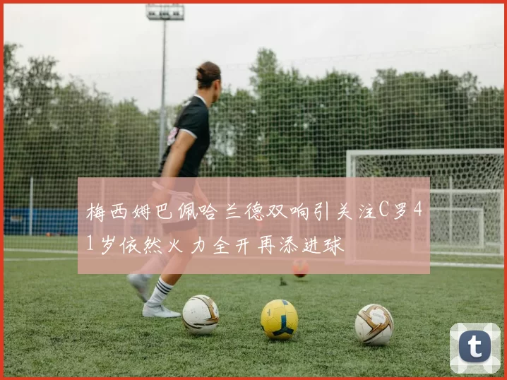 梅西姆巴佩哈兰德双响引关注C罗41岁依然火力全开再添进球