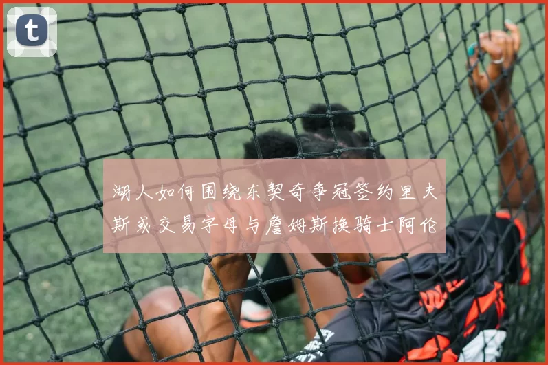湖人如何围绕东契奇争冠签约里夫斯或交易字母与詹姆斯换骑士阿伦